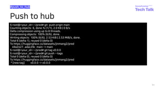 Push to hub
64
#push_to_hub
$ root@<your_id>:~/pred# git push origin main
Counting objects: 6, done.% (1/1), 2.0 KB | 0 B/s
Delta compression using up to 8 threads.
Compressing objects: 100% (6/6), done.
Writing objects: 100% (6/6), 2.53 KiB | 2.53 MiB/s, done.
Total 6 (delta 1), reused 0 (delta 0)
To https://huggingface.co/datasets/jinmang2/pred
49a2427..adac29c main -> main
$ root@<your_id>:~/pred# git tag v0.0.0
$ root@<your_id>:~/pred# git push --tags
Total 0 (delta 0), reused 0 (delta 0)
To https://huggingface.co/datasets/jinmang2/pred
* [new tag] v0.0.0 -> v0.0.0
 
