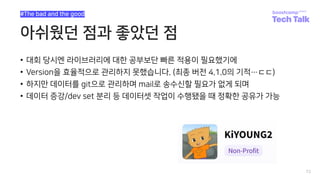 아쉬웠던 점과 좋았던 점
• 대회 당시엔 라이브러리에 대한 공부보단 빠른 적용이 필요했기에
• Version을 효율적으로 관리하지 못했습니다. (최종 버전 4.1.0의 기적…ㄷㄷ)
• 하지만 데이터를 git으로 관리하며 mail로 송수신할 필요가 없게 되며
• 데이터 증강/dev set 분리 등 데이터셋 작업이 수행됐을 때 정확한 공유가 가능
72
#The bad and the good
 