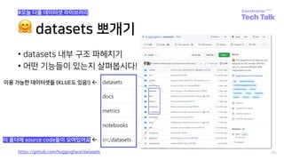 🤗 datasets 뽀개기
• datasets 내부 구조 파헤치기
• 어떤 기능들이 있는지 살펴봅시다!
74
#오늘 다룰 데이터셋 라이브러리
이용 가능한 데이터셋들 (KLUE도 있음!) ß
이 폴더에 source code들이 모여있어요 ß
https://github.com/huggingface/datasets
 