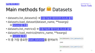 Main methods for 🤗 Datasets
• datasets.list_datasets() à 사용가능한 데이터셋 리스트 출력
• datasets.load_dataset(dataset_name, **kwargs)
à dataset을 호출
• datasets.list_metrics() à 사용가능한 평가지표 리스트 출력
• datasets.load_metrics(metric_name, **kwargs)
à metric을 호출
• 이 중 가장 중요한 load_dataset를 뜯어보자
77
#핵심 메서드 모음
 