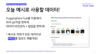 오늘 예시로 사용할 데이터!
huggingface hub를 이용해서
마치 git처럼 편하게
데이터 버전관리 + 협업을 편하게!
• 예시로 저희가 만든 데이터셋
• PRED를 업로드 해볼게요!
8
https://github.com/boostcampaitech2/data-annotation-nlp-level3-nlp-14
#Psychology RE Dataset
 