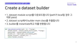 Create a dataset builder
• 1. dataset module script를 다운로드합니다 (path가 local일 경우 그
대로 pass)
• 2. dataset scrip에서 builder main class를 추출합니다
• 3. builder를 instantiate하고 이를 반환합니다
80
#datasets.load_dataset 동작 상세 - ①
 