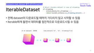 IterableDataset
• 전체 dataset이 다운로드될 때까지 기다리지 않고 시작할 수 있음
• Iterable하게 돌면서 데이터를 점진적으로 다운로드시킬 수 있음
81
#datasets.load_dataset 동작 상세 #Streaming
 