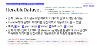 IterableDataset
• 전체 dataset이 다운로드될 때까지 기다리지 않고 시작할 수 있음
• Iterable하게 돌면서 데이터를 점진적으로 다운로드시킬 수 있음
• 예로, Open Super-large Crawled ALMAnaCH Corpus
• 전체 데이터셋이 1.2TB지만 streaming 기능을 활용하여 disk 공간이
부족해도 데이터를 점진적으로 다운로드하고 학습에 활용이 가능
82
#datasets.load_dataset 동작 상세 #Streaming
 