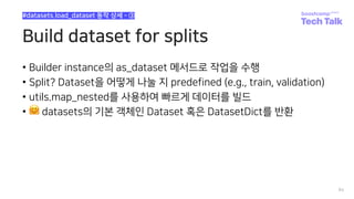 Build dataset for splits
• Builder instance의 as_dataset 메서드로 작업을 수행
• Split? Dataset을 어떻게 나눌 지 predefined (e.g., train, validation)
• utils.map_nested를 사용하여 빠르게 데이터를 빌드
• 🤗 datasets의 기본 객체인 Dataset 혹은 DatasetDict를 반환
84
#datasets.load_dataset 동작 상세 - ③
 