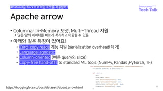 Apache arrow
• Columnar In-Memory 포맷, Multi-Thread 지원
à 많은 양의 데이터를 빠르게 처리하고 이동할 수 있음
• 아래와 같은 특징이 있어요!
• Zero-copy reads 기능 지원 (serialization overhead 제거)
• Language-agnostic
• Column-oriented (빠른 query와 slice)
• Copy-free hand-offs to standard ML tools (NumPy, Pandas ,PyTorch, TF)
86
#Dataset은 back으로 어떤 포맷을 사용할까?
https://huggingface.co/docs/datasets/about_arrow.html
 