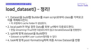 load_dataset() ­ 정리!
• 1. Dataset을 build할 Builder를 main script로부터 class를 가져오고
이를 객체화시킨다.
• 이 과정에서 cache folder가 생성된다.
• 2. local path가 아닐 경우 Data를 외부 url에서 다운로드한다.
• 만일 streaming=True이면 다운로드하지 않고 IterableDataset을 반환한다
• 3. split에 맞게 dataset을 Build한다
• Dataset script에서 user custom정의할 수 있다
• 4. task에 맞게 post-formatting하여 최종 Arrow Dataset을 반환
88
#datasets.load_dataset 동작 상세
 