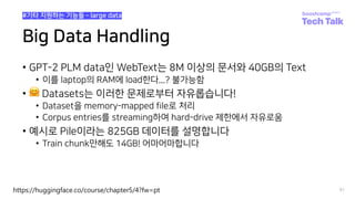 Big Data Handling
• GPT-2 PLM data인 WebText는 8M 이상의 문서와 40GB의 Text
• 이를 laptop의 RAM에 load한다...? 불가능함
• 🤗 Datasets는 이러한 문제로부터 자유롭습니다!
• Dataset을 memory-mapped file로 처리
• Corpus entries를 streaming하여 hard-drive 제한에서 자유로움
• 예시로 Pile이라는 825GB 데이터를 설명합니다
• Train chunk만해도 14GB! 어마어마합니다
91
#기타 지원하는 기능들 ­ large data
https://huggingface.co/course/chapter5/4?fw=pt
 
