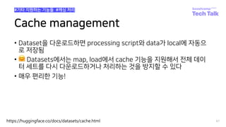 Cache management
• Dataset을 다운로드하면 processing script와 data가 local에 자동으
로 저장됨
• 🤗 Datasets에서는 map, load에서 cache 기능을 지원해서 전체 데이
터 세트를 다시 다운로드하거나 처리하는 것을 방지할 수 있다
• 매우 편리한 기능!
97
#기타 지원하는 기능들 #캐싱 처리
https://huggingface.co/docs/datasets/cache.html
 