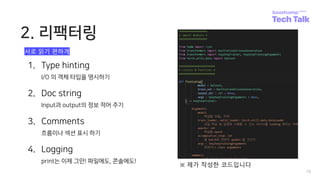2. 리팩터링
10
1. Type hinting
I/O 의 객체 타입을 명시하기
2. Doc string
Input과 output의 정보 적어 주기
3. Comments
흐름이나 섹션 표시 하기
4. Logging
print는 이제 그만! 파일에도, 콘솔에도!
※ 제가 작성한 코드입니다
서로 읽기 편하게
 