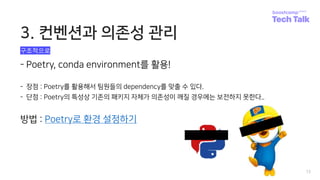 3. 컨벤션과 의존성 관리
12
- Poetry, conda environment를 활용!
- 장점 : Poetry를 활용해서 팀원들의 dependency를 맞출 수 있다.
- 단점 : Poetry의 특성상 기존의 패키지 자체가 의존성이 깨질 경우에는 보전하지 못한다..
방법 : Poetry로 환경 설정하기
구조적으로
 