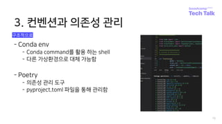 3. 컨벤션과 의존성 관리
15
- Conda env
- Conda command를 활용 하는 shell
- 다른 가상환경으로 대체 가능함
- Poetry
- 의존성 관리 도구
- pyproject.toml 파일을 통해 관리함
구조적으로
 