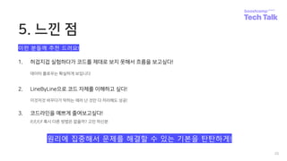 5. 느낀 점
20
1. 허겁지겁 실험하다가 코드를 제대로 보지 못해서 흐름을 보고싶다!
데이터 플로우는 확실하게 보입니다
2. LineByLine으로 코드 자체를 이해하고 싶다!
이것저것 바꾸다가 막히는 에러 난 것만 다 처리해도 성공!
3. 코드라인을 예쁘게 줄여보고싶다!
if,if,if,if 혹시 다른 방법은 없을까? 고민 하신분
이런 분들께 추천 드려요!
원리에 집중해서 문제를 해결할 수 있는 기본을 탄탄하게!
 