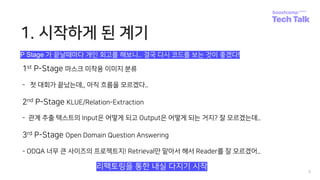1. 시작하게 된 계기
1st P-Stage 마스크 미착용 이미지 분류
- 첫 대회가 끝났는데,, 아직 흐름을 모르겠다..
2nd P-Stage KLUE/Relation-Extraction
- 관계 추출 텍스트의 Input은 어떻게 되고 Output은 어떻게 되는 거지? 잘 모르겠는데..
3rd P-Stage Open Domain Question Answering
- ODQA 너무 큰 사이즈의 프로젝트지! Retrieval만 맡아서 해서 Reader를 잘 모르겠어..
4
리팩토링을 통한 내실 다지기 시작
P Stage 가 끝날때마다 개인 회고를 해보니.. 결국 다시 코드를 보는 것이 좋겠다!
 