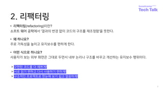 2. 리팩터링
• 리팩터링(refactoring)이란?
소프트 웨어 공학에서 '결과의 변경 없이 코드의 구조를 재조정함'을 뜻한다.
• 왜 하나요?
주로 가독성을 높이고 유지보수를 편하게 한다.
• 어떤 식으로 하나요?
사용자가 보는 외부 화면은 그대로 두면서 내부 논리나 구조를 바꾸고 개선하는 유지보수 행위이다.
> 구현된 코드를 더 예쁘게!
> 서로 읽기 편하고 다시 사용하기 편하게!
> 구조적인 프로젝트로 한눈에 보기 쉽고 깔끔하게!
7
 
