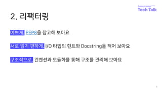 2. 리팩터링
8
예쁘게, PEP8을 참고해 보아요
서로 읽기 편하게, I/O 타입의 힌트와 Docstring을 적어 보아요
구조적으로, 컨벤션과 모듈화를 통해 구조를 관리해 보아요
 