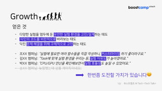 Growth
얻은 것
- 다양한 실험을 염두에 둔 유연한 실험 환경을 고민/설계하는 태도
- 타인의 코드를 비판적으로 바라보는 태도
- 닥친 문제 해결을 위해 구체적으로 고민하는 태도
- 조XX 캠퍼님: “실험에 필요한 여러 함수들을 직접 작성하니, 커스터마이징 하기 좋더라구요.”
- 김XX 캠퍼님: “Task에 맞게 실험 환경을 꾸리는 등, 실험 자유도가 높아졌어요.”
- 박XX 캠퍼님: “CPU/GPU 연산을 확인해보면서 실험 효율성도 높일 수 있었어요.”
- 송XX 캠퍼님: 늦참했는데 상품 개이득이네요;
한번쯤 도전할 가치가 있습니다😊
10/ 부스트캠프 AI Tech <Tech Talk>
 