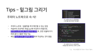 Tips ­ 밑그림 그리기
- 주피터 노트북 - 입출력을 즉각 확인할 수 있는 장점
- 처음부터 프로젝트 파일(.py)에 작성하기 어렵다면,
주피터 노트북으로 기능을 우선 구현 후, 관련 모듈에 추가
하면 좀더 수월한 작업 가능
- 해당 기능의 전후 입출력에 집중하여 작성하는 것이 좋음
주피터 노트북으로 슥-삭!
[P 스테이지 마스크 상태 분류]
스케치를 위해 마련한 작업 폴더
[P 스테이지 마스크 상태 분류]
추론을 위한 데이터셋 스케치 노트북
13/ 부스트캠프 AI Tech <Tech Talk>
 