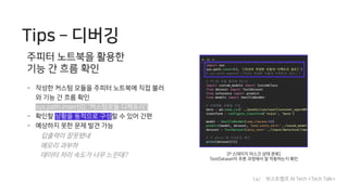 Tips ­ 디버깅
주피터 노트북을 활용한
기능 간 흐름 확인
- 작성한 커스텀 모듈을 주피터 노트북에 직접 불러
와 기능 간 흐름 확인
sys.path.insert(0, ’커스텀모듈 디렉토리’)
- 확인할 상황을 동적으로 구성할 수 있어 간편
- 예상하지 못한 문제 발견 가능
입출력이 잘못됐네
메모리 과부하
데이터 처리 속도가 너무 느린데? [P 스테이지 마스크 상태 분류]
TestDataset이 추론 과정에서 잘 작동하는지 확인
14/ 부스트캠프 AI Tech <Tech Talk>
 