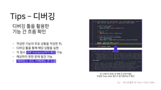 Tips ­ 디버깅
디버깅 툴을 활용한
기능 간 흐름 확인
- 작성한 기능의 주요 상황을 작성한 뒤,
- 디버깅 툴을 통해 해당 상황을 실현
- 각 함수 내부 instance까지 확인 가능
- 예상하지 못한 문제 발견 가능
- 레퍼런스 코드 이해에도 큰 도움
[P 스테이지 문장 내 개체 간 관계 추출]
작성한 ‘load_data’ 함수가 잘 작동하는지 확인
15/ 부스트캠프 AI Tech <Tech Talk>
 