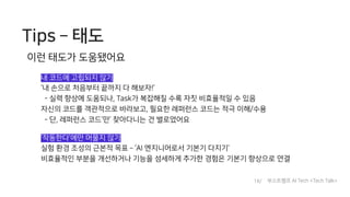 Tips ­ 태도
이런 태도가 도움됐어요
내 코드에 고립되지 않기
‘내 손으로 처음부터 끝까지 다 해보자!’
- 실력 향상에 도움되나, Task가 복잡해질 수록 자칫 비효율적일 수 있음
자신의 코드를 객관적으로 바라보고, 필요한 레퍼런스 코드는 적극 이해/수용
- 단, 레퍼런스 코드’만’ 찾아다니는 건 별로였어요
‘작동한다’에만 머물지 않기
실험 환경 조성의 근본적 목표 ­ ‘AI 엔지니어로서 기본기 다지기’
비효율적인 부분을 개선하거나 기능을 섬세하게 추가한 경험은 기본기 향상으로 연결
18/ 부스트캠프 AI Tech <Tech Talk>
 