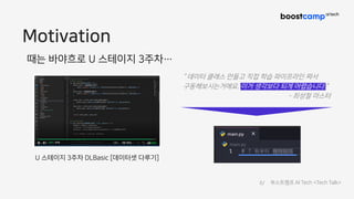 Motivation
U 스테이지 3주차 DLBasic [데이터셋 다루기]
때는 바야흐로 U 스테이지 3주차…
“ 데이터 클래스 만들고 직접 학습 파이프라인 짜서
구동해보시는거에요. 이거 생각보다 되게 어렵습니다.”
- 최성철 마스터
6/ 부스트캠프 AI Tech <Tech Talk>
 