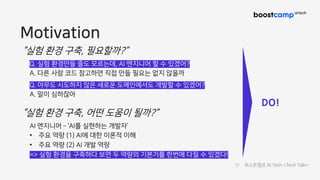 Motivation
“실험 환경 구축, 필요할까?”
Q. 실험 환경만들 줄도 모르는데, AI 엔지니어 할 수 있겠어?
A. 다른 사람 코드 참고하면 직접 만들 필요는 없지 않을까
Q. 아무도 시도하지 않은 새로운 도메인에서도 개발할 수 있겠어?
A. 말이 심하잖아
“실험 환경 구축, 어떤 도움이 될까?”
AI 엔지니어 ­ ‘AI를 실현하는 개발자’
• 주요 역량 (1) AI에 대한 이론적 이해
• 주요 역량 (2) AI 개발 역량
=> 실험 환경을 구축하다 보면 두 역량의 기본기를 한번에 다질 수 있겠다!
DO!
7/ 부스트캠프 AI Tech <Tech Talk>
 