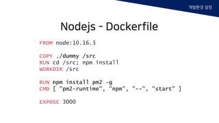 FROM node:10.16.3
COPY ./dummy /src
RUN cd /src; npm install
WORKDIR /src
RUN npm install pm2 -g
CMD [ "pm2-runtime", "npm", "--", "start" ]
EXPOSE 3000
Nodejs - Dockerfile
개발환경 설정
 