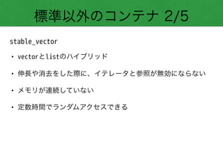 標準以外のコンテナ 2/5
stable_vector
• vectorとlistのハイブリッド
• 伸長や消去をした際に、イテレータと参照が無効にならない
• メモリが連続していない
• 定数時間でランダムアクセスできる
 