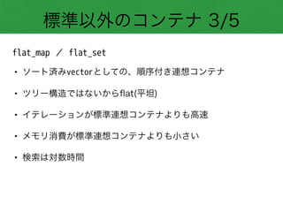 標準以外のコンテナ 3/5
flat_map ／ flat_set
• ソート済みvectorとしての、順序付き連想コンテナ
• ツリー構造ではないからﬂat(平坦)
• イテレーションが標準連想コンテナよりも高速
• メモリ消費が標準連想コンテナよりも小さい
• 検索は対数時間
 