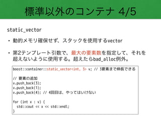 標準以外のコンテナ 4/5
static_vector
• 動的メモリ確保せず、スタックを使用するvector
• 第2テンプレート引数で、最大の要素数を指定して、それを 
超えないように使用する。超えたらbad_alloc例外。
boost::container::static_vector<int, 3> v; // 3要素まで伸長できる
!
// 要素の追加
v.push_back(3);
v.push_back(1);
v.push_back(4); // 4回目は、やってはいけない
!
for (int x : v) {
std::cout << x << std::endl;
}
 