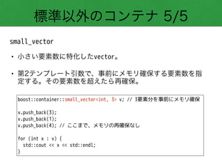 標準以外のコンテナ 5/5
small_vector
• 小さい要素数に特化したvector。
• 第2テンプレート引数で、事前にメモリ確保する要素数を指
定する。その要素数を超えたら再確保。
boost::container::small_vector<int, 3> v; // 3要素分を事前にメモリ確保
!
v.push_back(3);
v.push_back(1);
v.push_back(4); // ここまで、メモリの再確保なし
!
for (int x : v) {
std::cout << x << std::endl;
}
 