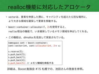 realloc機能に対応したアロケータ
namespace cont = boost::container;
cont::vector<int, cont::allocator<int, 2>> v;
!
v.reserve(3);
v.push_back(3);
v.push_back(1);
v.push_back(4);
v.push_back(5); // メモリ領域を伸長する
• vectorは、要素を伸長した際に、キャパシティを超えたら別な場所に、 
より大きな領域を確保して要素を移動する。
• boost::container::allocator<T, 2>を使用すると、 
realloc相当の機能で、いま確保しているメモリ領域を伸ばしてくれる。
• この機能は、dlmallocを改良して実装されている。
詳細は、Boost.勉強会 #15 札幌での、池田さんの発表を参照。
 