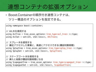 連想コンテナの拡張オプション
• Boost.Containerの順序付き連想コンテナは、 
ツリー構造のオプションを指定できる。
using namespace boost::container;
!
// AVL木を使用する
using AvlTree = tree_assoc_options< tree_type<avl_tree> >::type;
using AvlSet = set<int, std::less<>, AVLTree>;
!
// スプレー木を使用する
// 最近アクセスした要素に、高速にアクセスできる(償却対数時間)
using SplayTree = tree_assoc_options< tree_type<splay_tree> >::type;
using SplaySet = set<int, std::less<>, SplayTree>;
!
// スケープゴート木を使用する
// 挿入と削除が償却対数時間になる
using ScapegoatTree = tree_assoc_options< tree_type<scapegoat_tree> >::type;
using ScapegoatSet = set<int, std::less<>, ScapeGoatTree>;
 