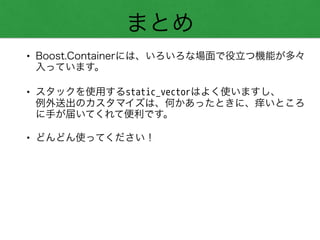 まとめ
• Boost.Containerには、いろいろな場面で役立つ機能が多々
入っています。
• スタックを使用するstatic_vectorはよく使いますし、 
例外送出のカスタマイズは、何かあったときに、痒いところ
に手が届いてくれて便利です。
• どんどん使ってください！
 