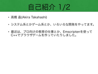 自己紹介 1/2
• 高橋 晶(Akira Takahashi)
• システム系とかゲーム系とか、いろいろな開発をやってます。
• 最近は、プロ向けの教育の仕事とか、Emscriptenを使って
C++でブラウザゲームを作っていたりしました。
 
