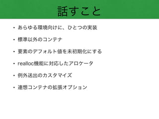 話すこと
• あらゆる環境向けに、ひとつの実装
• 標準以外のコンテナ
• 要素のデフォルト値を未初期化にする
• realloc機能に対応したアロケータ
• 例外送出のカスタマイズ
• 連想コンテナの拡張オプション
 