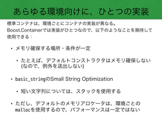 あらゆる環境向けに、ひとつの実装
標準コンテナは、環境ごとにコンテナの実装が異なる。
Boost.Containerでは実装がひとつなので、以下のようなことを期待して
使用できる：
• メモリ確保する場所・条件が一定
• たとえば、デフォルトコンストラクタはメモリ確保しない 
(なので、例外を送出しない)
• basic_stringのSmall String Optimization
• 短い文字列については、スタックを使用する
• ただし、デフォルトのメモリアロケータは、環境ごとの
mallocを使用するので、パフォーマンスは一定ではない
 
