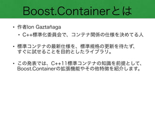 Boost.Containerとは
• 作者Ion Gaztañaga
• C++標準化委員会で、コンテナ関係の仕様を決めてる人
• 標準コンテナの最新仕様を、標準規格の更新を待たず、 
すぐに試せることを目的としたライブラリ。
• この発表では、C++11標準コンテナの知識を前提として、
Boost.Containerの拡張機能やその他特徴を紹介します。
 
