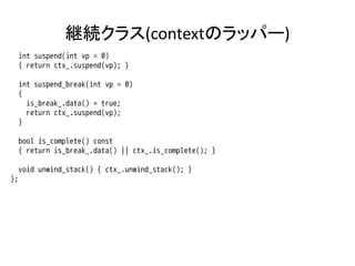 継続クラス(contextのラッパー)
     int suspend(int vp = 0)
     { return ctx_.suspend(vp); }

     int suspend_break(int vp = 0)
     {
       is_break_.data() = true;
       return ctx_.suspend(vp);
     }

     bool is_complete() const
     { return is_break_.data() || ctx_.is_complete(); }

     void unwind_stack() { ctx_.unwind_stack(); }
};
 