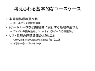 考えられる基本的なユースケース

• 非同期処理の逐次化
 – コールバック地獄の解消
• (ゲームループなど)継続的に実行する処理の逐次化
 – ファイルの読み込み、シューティングゲームの弾道など
• リスト処理の遅延評価のようなこと
 – C#のyield return/IEnumerableみたいなこと
 – イテレータ／ジェネレータ
 