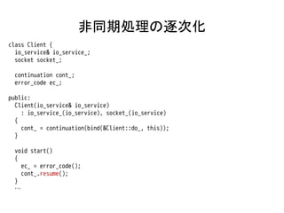 非同期処理の逐次化
class Client {
  io_service& io_service_;
  socket socket_;

 continuation cont_;
 error_code ec_;

public:
  Client(io_service& io_service)
    : io_service_(io_service), socket_(io_service)
  {
    cont_ = continuation(bind(&Client::do_, this));
  }

 void start()
 {
   ec_ = error_code();
   cont_.resume();
 }
 …
 