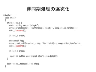 非同期処理の逐次化
private:
  void do_()
  {
    while (!ec_) {
      const string req = "ping¥n";
      async_write(socket_, buffer(req), bind(…, completion_handler));
      cont_.suspend();

         if (ec_) break;

         streambuf rep;
         async_read_until(socket_, rep, '¥n', bind(…, completion_handler));
         cont_.suspend();

         if (ec_) break;

         cout << buffer_cast<const char*>(rep.data());
     }

     cout << ec_.message() << endl;
 }
 