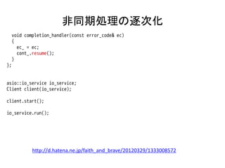 非同期処理の逐次化
     void completion_handler(const error_code& ec)
     {
       ec_ = ec;
       cont_.resume();
     }
};


asio::io_service io_service;
Client client(io_service);

client.start();

io_service.run();




             http://d.hatena.ne.jp/faith_and_brave/20120329/1333008572
 