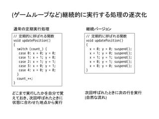 (ゲームループなど)継続的に実行する処理の逐次化

通常の定期実行処理                   継続バージョン
// 定期的に呼ばれる関数               // 定期的に呼ばれる関数
void updatePosition()       void updatePosition()
{                           {
  switch (count_) {           x = 0; y = 0; suspend();
    case 0: x = 0; y = 0;     x = 1; y = 0; suspend();
    case 1: x = 1; y = 0;     x = 1; y = 1; suspend();
    case 2: x = 1; y = 1;     x = 0; y = 1; suspend();
    case 3: x = 0; y = 1;     x = 0; y = 0; suspend();
    case 4: x = 0; y = 0;   }
  }
  count_++;
}


どこまで実行したかを自分で覚              次回呼ばれたときに次の行を実行
えておき、次回呼ばれたときに              (自然な流れ)
状態に合わせた地点から実行
 