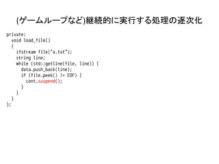 (ゲームループなど)継続的に実行する処理の逐次化
private:
   void load_file()
   {
     ifstream file("a.txt");
     string line;
     while (std::getline(file, line)) {
       data.push_back(line);
       if (file.peek() != EOF) {
         cont.suspend();
       }
     }
   }
};
 