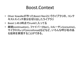 Boost.Context
• Oliver Kowalkeが作ったBoost.Fiberというライブラリの、コンテ
  キストスイッチ部分を切り出したライブラリ
• Boost 1.49.0時点でtrunkに入ってる
• 継続(continuation)、ファイバー(fiber)、コルーチン(coroutine)、
  マイクロスレッド(microthread)などなど、いろんな呼び名のあ
  る技術を実現することができる。
 