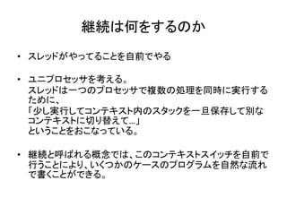 継続は何をするのか
• スレッドがやってることを自前でやる

• ユニプロセッサを考える。
  スレッドは一つのプロセッサで複数の処理を同時に実行する
  ために、
  「少し実行してコンテキスト内のスタックを一旦保存して別な
  コンテキストに切り替えて…」
  ということをおこなっている。

• 継続と呼ばれる概念では、このコンテキストスイッチを自前で
  行うことにより、いくつかのケースのプログラムを自然な流れ
  で書くことができる。
 