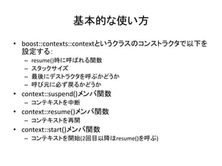 基本的な使い方
• boost::contexts::contextというクラスのコンストラクタで以下を
  設定する：
  –   resume()時に呼ばれる関数
  –   スタックサイズ
  –   最後にデストラクタを呼ぶかどうか
  –   呼び元に必ず戻るかどうか
• context::suspend()メンバ関数
  – コンテキストを中断
• context::resume()メンバ関数
  – コンテキストを再開
• context::start()メンバ関数
  – コンテキストを開始(2回目以降はresume()を呼ぶ)
 