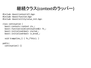 継続クラス(contextのラッパー)
#include <boost/context/all.hpp>
#include <boost/function.hpp>
#include <boost/utility/value_init.hpp>

class continuation {
  boost::contexts::context ctx_;
  boost::function<void(continuation&)> fn_;
  boost::initialized<bool> started_;
  boost::initialized<bool> is_break_;

 void trampoline_() { fn_(*this); }

public:
  continuation() {}
 